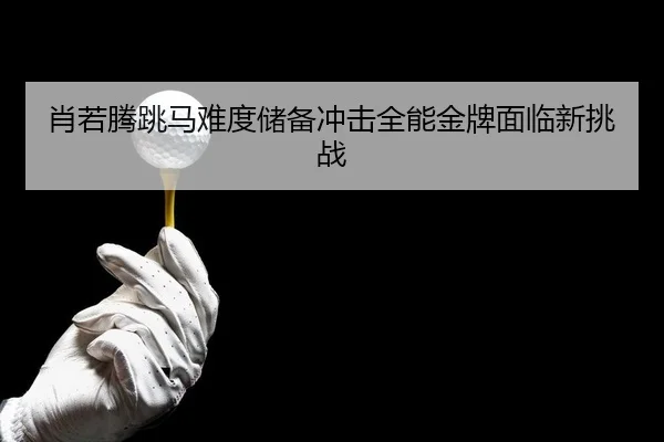 肖若腾跳马难度储备冲击全能金牌面临新挑战